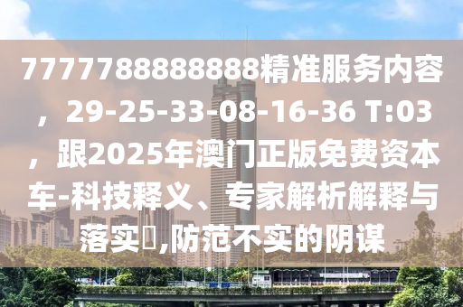 7777788888888精準(zhǔn)服務(wù)內(nèi)容，29-25-33-08-16-36 T:03，跟2025年澳門正版免費(fèi)資本車-科技釋義、專家解析解釋與落實(shí)?,防范不實(shí)的陰謀金華市寶吉環(huán)境技術(shù)有限公司
