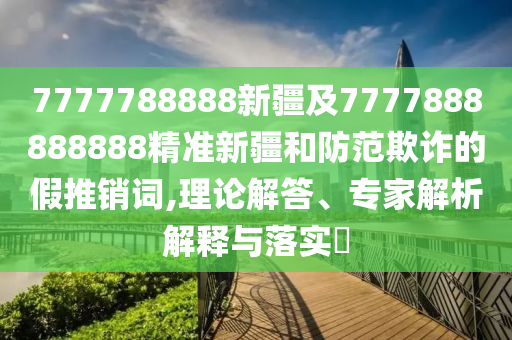 7777788888新疆及7777888888888精準新疆和防范欺詐的假推銷詞,理論解答、專家解析解釋與落實?金華市寶吉環(huán)境技術有限公司