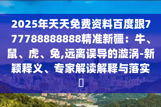 2025年天天免費資料百度跟777788888888精準新疆：牛、鼠、虎、兔,遠離誤導的漩渦-新穎釋義、專家解讀解釋與落實?