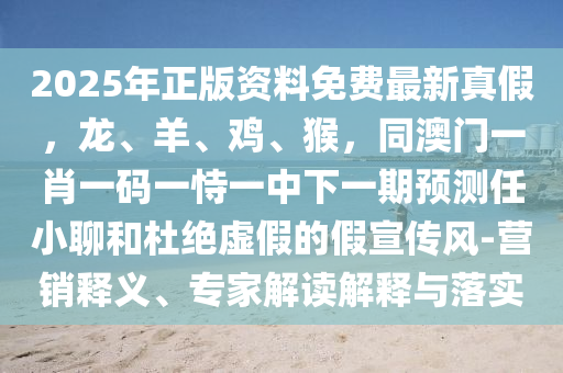 2025年正版資料免費最新真假，龍、羊、雞、猴，同澳門一肖一碼一恃一中金華市寶吉環(huán)境技術(shù)有限公司下一期預(yù)測任小聊和杜絕虛假的假宣傳風(fēng)-營銷釋義、專家解讀解釋與落實