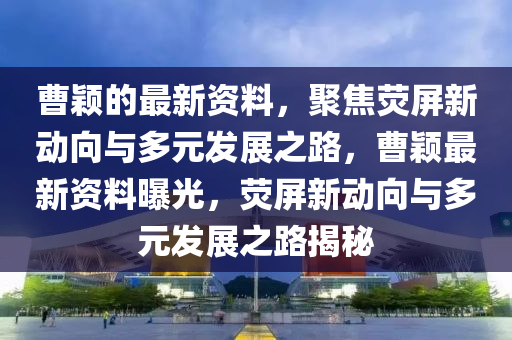 曹穎的最新資料，聚焦熒屏新動向與多元發(fā)展之路，曹穎最新資料曝光，熒屏新動向與多元發(fā)展之路揭秘
