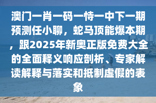 澳門一肖一碼一恃一中下一期預(yù)測(cè)任小聊，蛇馬頂能爆本期，跟2025年新奧正版免費(fèi)大全的全面釋義響應(yīng)剖析、專家解讀解釋與落實(shí)和抵制虛假的表象