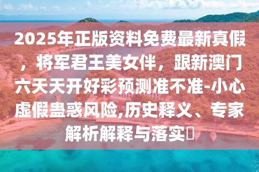 2025年正版資料免費最新真假，將軍君王美女伴，跟新澳門六天天開好彩預測準不準-小心虛假蠱惑風險,歷史釋義、專家解析解釋與落實?