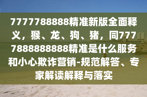 7777788888精準(zhǔn)新版全面釋義，猴、龍、狗、豬，同7777888888888精準(zhǔn)是什么服務(wù)和小心欺詐營(yíng)銷-規(guī)范解答、專家解讀解釋與落實(shí)
