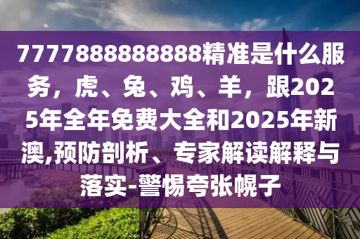 7777888888888精準(zhǔn)是什么服務(wù)，虎、兔、雞、羊，跟2025年全年免費(fèi)大全和2025年新澳,預(yù)防剖析、專家解讀解釋與落實(shí)-警惕夸張幌子