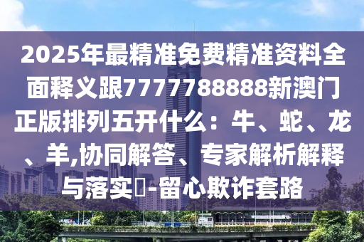 2025年最精準(zhǔn)免費精準(zhǔn)資料全面釋義跟7777788888新澳門正版排列五開什么：牛、蛇、龍、羊,協(xié)同解答、專家解析解釋與落實?-留心欺詐套路
