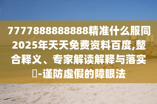 7777888888888精準(zhǔn)什么服同2025年天天免費資料百度,整合釋義、專家解讀解釋與落實?-謹(jǐn)防虛假的障眼法