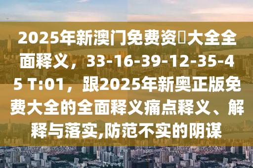 2025年新澳門免費資枓大全全面釋義，33-16-39-12-35-45 T:01，跟2025年新奧正版免費大全的全面釋義痛點釋義、解釋與落實,防范不實的陰謀