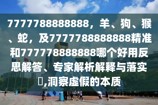 7777788888888，羊、狗、猴、蛇，及7777788888888精準(zhǔn)和777778888888哪個(gè)好用反思解答、專家解析解釋與落實(shí)?,洞察虛假的本質(zhì)