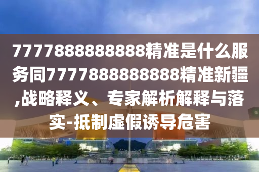 7777888888888精準是什么服務同7777888888888精準新疆,戰(zhàn)略釋義、專家解析解釋與落實-抵制虛假誘導危害