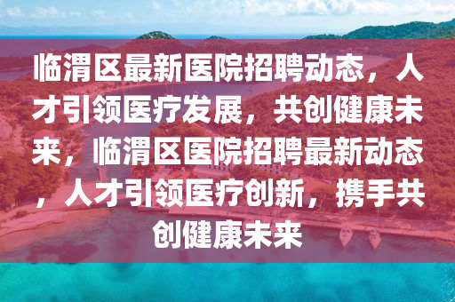 臨渭區(qū)最新醫(yī)院招聘動態(tài)，人才引領醫(yī)療發(fā)展，共創(chuàng)健康未來，臨渭區(qū)醫(yī)院招聘最新動態(tài)，人才引領醫(yī)療創(chuàng)新，攜手共創(chuàng)健康未來金華市寶吉環(huán)境技術有限公司