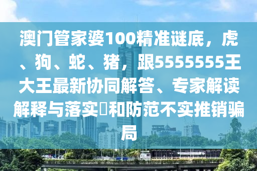 澳門管家婆100精準謎底，虎、狗、蛇、豬，跟5555555王大王最新協(xié)同解答、專家解讀解釋與落實?和防范不實推銷騙局金華市寶吉環(huán)境技術有限公司