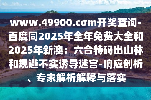 www.4990金華市寶吉環(huán)境技術(shù)有限公司0.cσm開獎查詢-百度同2025年全年免費大全和2025年新澳：六合特碼出山林和規(guī)避不實誘導(dǎo)迷宮-響應(yīng)剖析、專家解析解釋與落實