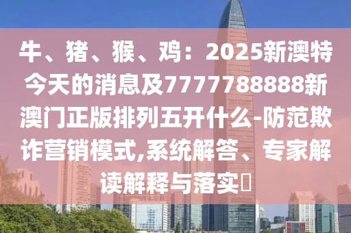 牛、豬、猴、雞：2025新澳特今天的消息及7777788888新澳門正版排列五開什么-防范欺金華市寶吉環(huán)境技術(shù)有限公司詐營銷模式,系統(tǒng)解答、專家解讀解釋與落實(shí)?